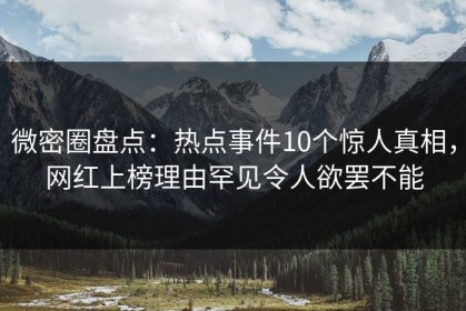 微密圈盘点：热点事件10个惊人真相，网红上榜理由罕见令人欲罢不能