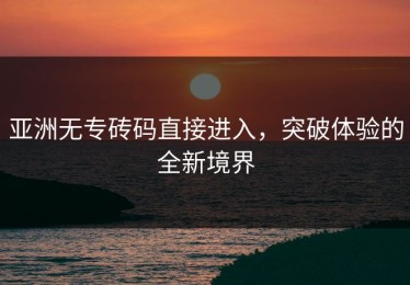 亚洲无专砖码直接进入，突破体验的全新境界
