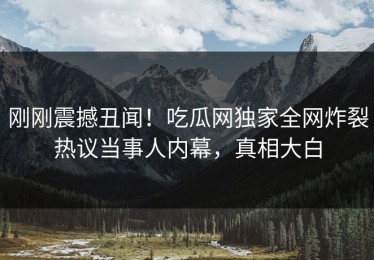 刚刚震撼丑闻！吃瓜网独家全网炸裂热议当事人内幕，真相大白