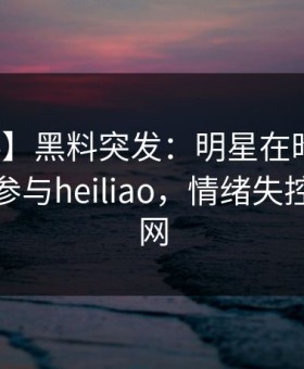 【爆料】黑料突发：明星在昨日深夜被曝曾参与heiliao，情绪失控席卷全网