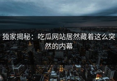 独家揭秘：吃瓜网站居然藏着这么突然的内幕