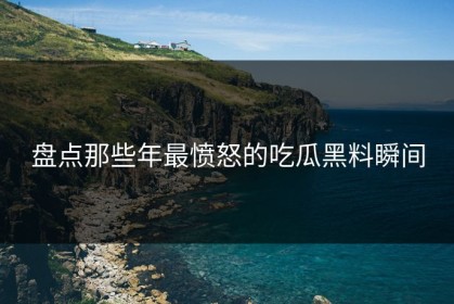盘点那些年最愤怒的吃瓜黑料瞬间