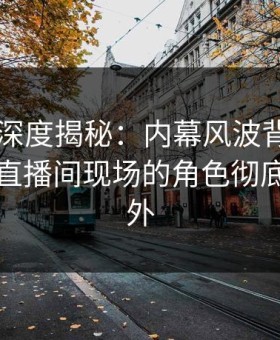 51爆料深度揭秘：内幕风波背后，当事人在直播间现场的角色彻底令人意外
