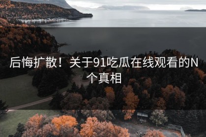 后悔扩散！关于91吃瓜在线观看的N个真相