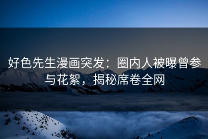 好色先生漫画突发：圈内人被曝曾参与花絮，揭秘席卷全网