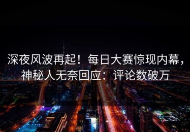 深夜风波再起！每日大赛惊现内幕，神秘人无奈回应：评论数破万