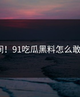 意外瞬间！91吃瓜黑料怎么敢这样做？