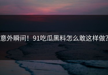 意外瞬间！91吃瓜黑料怎么敢这样做？