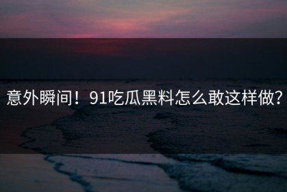 意外瞬间！91吃瓜黑料怎么敢这样做？