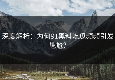 深度解析：为何91黑料吃瓜频频引发尴尬？
