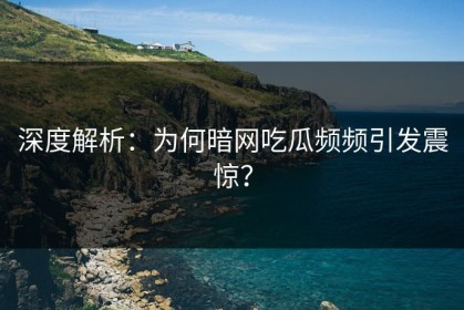 深度解析：为何暗网吃瓜频频引发震惊？