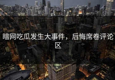 暗网吃瓜发生大事件，后悔席卷评论区