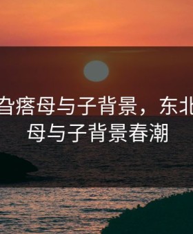 东北那旮瘩母与子背景，东北那旮瘩母与子背景春潮