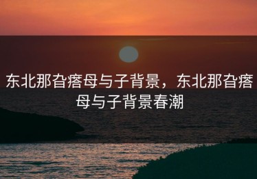 东北那旮瘩母与子背景，东北那旮瘩母与子背景春潮