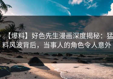 【爆料】好色先生漫画深度揭秘：猛料风波背后，当事人的角色令人意外