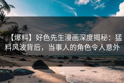 【爆料】好色先生漫画深度揭秘：猛料风波背后，当事人的角色令人意外