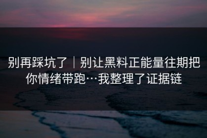 别再踩坑了｜别让黑料正能量往期把你情绪带跑…我整理了证据链