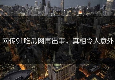 网传91吃瓜网再出事，真相令人意外