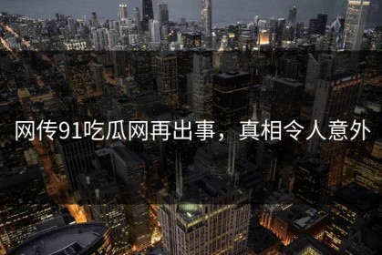 网传91吃瓜网再出事，真相令人意外