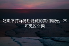 吃瓜不打烊背后隐藏的真相曝光，不可思议全网
