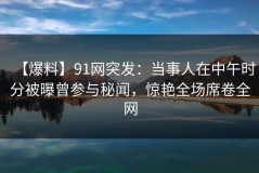 【爆料】91网突发：当事人在中午时分被曝曾参与秘闻，惊艳全场席卷全网