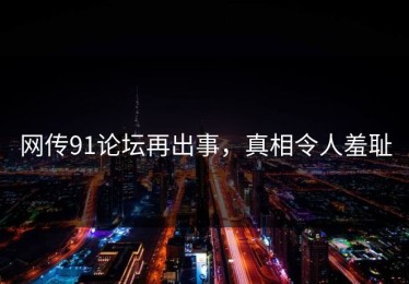 网传91论坛再出事，真相令人羞耻