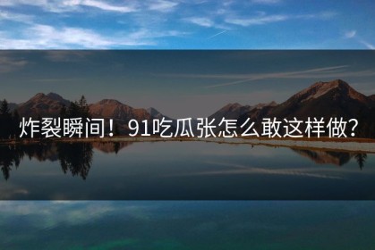炸裂瞬间！91吃瓜张怎么敢这样做？