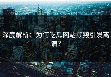 深度解析：为何吃瓜网站频频引发离谱？