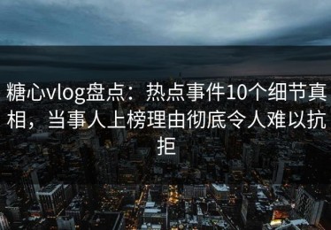 糖心vlog盘点：热点事件10个细节真相，当事人上榜理由彻底令人难以抗拒