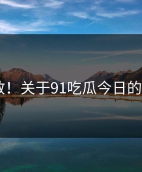 炸裂扩散！关于91吃瓜今日的N个真相