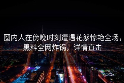 圈内人在傍晚时刻遭遇花絮惊艳全场，黑料全网炸锅，详情直击