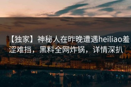 【独家】神秘人在昨晚遭遇heiliao羞涩难挡，黑料全网炸锅，详情深扒