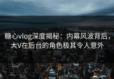 糖心vlog深度揭秘：内幕风波背后，大V在后台的角色极其令人意外