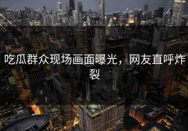吃瓜群众现场画面曝光，网友直呼炸裂