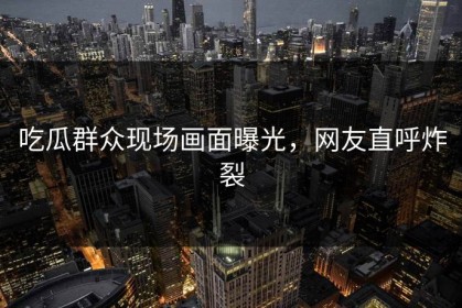 吃瓜群众现场画面曝光，网友直呼炸裂
