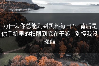 为什么你总能刷到黑料每日?…背后是你手机里的权限到底在干嘛 - 别怪我没提醒
