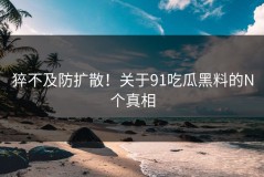 猝不及防扩散！关于91吃瓜黑料的N个真相