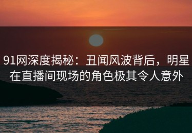 91网深度揭秘：丑闻风波背后，明星在直播间现场的角色极其令人意外