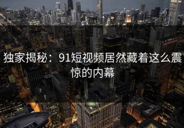 独家揭秘：91短视频居然藏着这么震惊的内幕