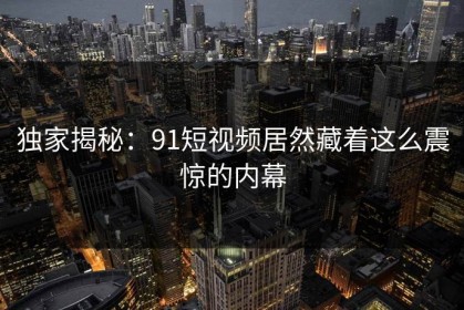 独家揭秘：91短视频居然藏着这么震惊的内幕