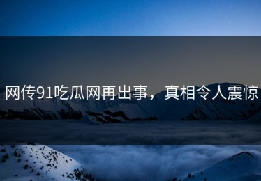 网传91吃瓜网再出事，真相令人震惊