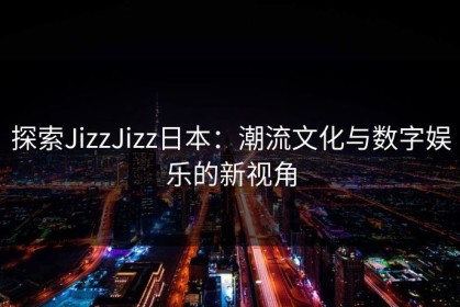 探索JizzJizz日本:潮流文化与数字娱乐的新视角 探索JizzJizz日本:潮流文化与数字娱乐的新视角