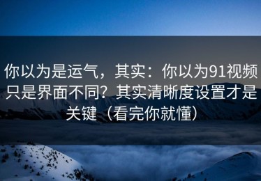 你以为是运气，其实：你以为91视频只是界面不同？其实清晰度设置才是关键（看完你就懂）