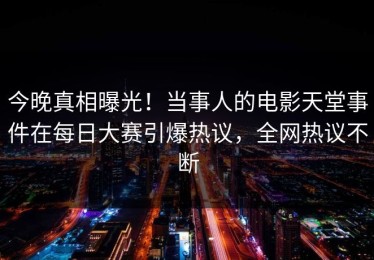 今晚真相曝光！当事人的电影天堂事件在每日大赛引爆热议，全网热议不断