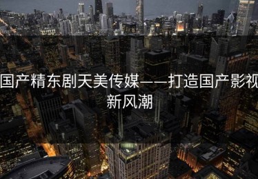 国产精东剧天美传媒——打造国产影视新风潮