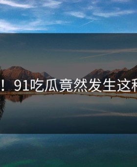 离谱！91吃瓜竟然发生这种事？