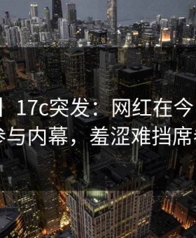 【爆料】17c突发：网红在今日凌晨被曝曾参与内幕，羞涩难挡席卷全网