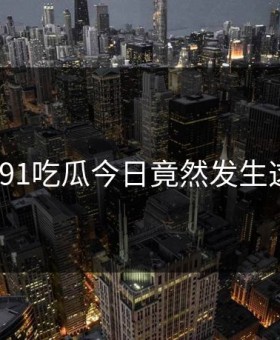 后悔！91吃瓜今日竟然发生这种事？