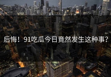 后悔！91吃瓜今日竟然发生这种事？