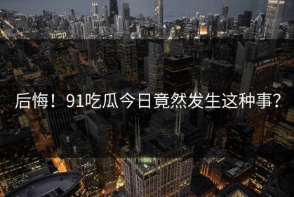 后悔！91吃瓜今日竟然发生这种事？
